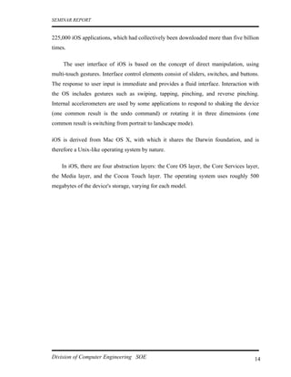 SEMINAR REPORT


225,000 iOS applications, which had collectively been downloaded more than five billion
times.

     The user interface of iOS is based on the concept of direct manipulation, using
multi-touch gestures. Interface control elements consist of sliders, switches, and buttons.
The response to user input is immediate and provides a fluid interface. Interaction with
the OS includes gestures such as swiping, tapping, pinching, and reverse pinching.
Internal accelerometers are used by some applications to respond to shaking the device
(one common result is the undo command) or rotating it in three dimensions (one
common result is switching from portrait to landscape mode).

iOS is derived from Mac OS X, with which it shares the Darwin foundation, and is
therefore a Unix-like operating system by nature.

    In iOS, there are four abstraction layers: the Core OS layer, the Core Services layer,
the Media layer, and the Cocoa Touch layer. The operating system uses roughly 500
megabytes of the device's storage, varying for each model.




Division of Computer Engineering SOE                                                     14
 