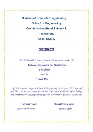 Division of Computer Engineering
                        School of Engineering
                 Cochin University of Science &
                                 Technology
                               Kochi-682022
   ______________________________________________________

                                CERTIFICATE


         Certified that this is a bonafied record of the seminar work titled
                   Application Development For Mobile Phones
                                & Its Trends
                                   Done by
                             Vineeth M.M


  of VII semester Computer Science & Engineering in the year 2010 in partial
fulfillment of the requirements for the award of Degree of Bachelor of Technology
in Computer Science & Engineering of Cochin University of Science & Technology


           Dr.David Peter S                        Mr.Sudheep Elayidom
      Head of the Division                               Seminar Guide
 