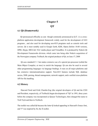 SEMINAR REPORT




                                      Chapter 5
                                             QT
4.1 Qt (framework)

   Qt (pronounced officially as cute though commonly pronounced as Q.T. ) is a cross-
platform application development framework widely used for the development of GUI
programs , and also used for developing non-GUI programs such as console tools and
servers. Qt is most notably used in Google Earth, KDE, Opera (before 10.60 version),
OPIE, Skype, MO-Call, VLC media player and VirtualBox. It is produced by Nokia's Qt
Development Frameworks division, which came into being after Nokia's acquisition of
the Norwegian company Trolltech, the original producer of Qt, on June 17, 2008

    Qt uses standard C++ but makes extensive use of a special pre-processor (called the
Meta Object Compiler, or moc) to enrich the language. Qt can also be used in several
other programming languages via language bindings. It runs on all major platforms and
has extensive internationalization support. Non-GUI features include SQL database
access, XML parsing, thread management, network support, and a unified cross-platform
API for file handling.


4.2 History

    Haavard Nord and Eirik Chambe-Eng (the original developers of Qt and the CEO
and President, respectively, of Trolltech) began development of "Qt" in 1991, three years
before the company was incorporated as Quasar Technologies, then changed the name to
Troll Tech and then to Trolltech.

The toolkit was called Qt because the letter Q looked appealing in Haavard's Emacs font,
and "t" was inspired by Xt, the X toolkit.




Division of Computer Engineering SOE                                                   19
 