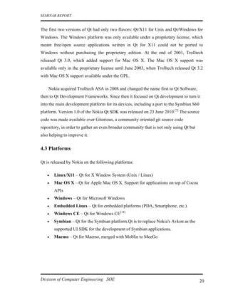 SEMINAR REPORT


The first two versions of Qt had only two flavors: Qt/X11 for Unix and Qt/Windows for
Windows. The Windows platform was only available under a proprietary license, which
meant free/open source applications written in Qt for X11 could not be ported to
Windows without purchasing the proprietary edition. At the end of 2001, Trolltech
released Qt 3.0, which added support for Mac OS X. The Mac OS X support was
available only in the proprietary license until June 2003, when Trolltech released Qt 3.2
with Mac OS X support available under the GPL.

    Nokia acquired Trolltech ASA in 2008 and changed the name first to Qt Software,
then to Qt Development Frameworks. Since then it focused on Qt development to turn it
into the main development platform for its devices, including a port to the Symbian S60
platform. Version 1.0 of the Nokia Qt SDK was released on 23 June 2010.[7] The source
code was made available over Gitorious, a community oriented git source code
repository, in order to gather an even broader community that is not only using Qt but
also helping to improve it.


4.3 Platforms

Qt is released by Nokia on the following platforms:

   •   Linux/X11 – Qt for X Window System (Unix / Linux)
   •   Mac OS X – Qt for Apple Mac OS X. Support for applications on top of Cocoa
       APIs
   •   Windows – Qt for Microsoft Windows
   •   Embedded Linux – Qt for embedded platforms (PDA, Smartphone, etc.)
   •   Windows CE – Qt for Windows CE[14]
   •   Symbian – Qt for the Symbian platform.Qt is to replace Nokia's Avkon as the
       supported UI SDK for the development of Symbian applications.
   •   Maemo – Qt for Maemo, merged with Moblin to MeeGo




Division of Computer Engineering SOE                                                      20
 