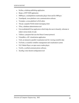 SEMINAR REPORT


   •   Scribus, a desktop publishing application
   •   Skype, a P2P VOIP application
   •   SMPlayer, a multiplatform multimedia player front-end for MPlayer.
   •   TeamSpeak, cross-platform voice communication software
   •   Texmaker, a cross-platform LaTeX editor
   •   Tlen.pl, a popular Polish instant messaging client
   •   TOra, a database administration tool
   •   UniversalIndentGUI,an application which helps the user to beautify, reformat or
       indent various kinds of code.
   •   Valknut, a program that uses the Direct Connect protocol.
   •   VirtualBox, a PC virtualization application
   •   VisIt, an interactive parallel visualization tool for viewing scientific data
   •   VisTrails, a scientific workflow management and visualization system
   •   VLC Media Player, an open source media player.
   •   VoxOx, a unified communications software.
   •   Xconfig, Linux Kernel configuration tool




Division of Computer Engineering SOE                                                     22
 