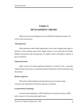 SEMINAR REPORT




                                     Chapter 6
                         DEVELOPMENT TRENDS

       Bellow there are some thoughts on how the Mobile Development industry will
evolve in the nearest future.

Micropayments

       Micro payments within mobile applications can be used to upgrade basic app to a
premium version, purchase game items, digital content or even small gifts for friends.
Mobile bill payments and micropayments for digital content consumption continue to
grow in the future.

Enhanced Security

       Better security for mobile application platforms is expected. This is especially
important when more users are conducting financial transactions and life streaming using
their phones.

Business App Store

       With all the mobile platforms targeting their app store towards average
consumers, the introduction of a business app store is imminent.

Location-Based Technology

       Location-based technology or GPS technology received the most buzz in 2009
and we expect it will continue growing this year.


Division of Computer Engineering SOE                                                  23
 