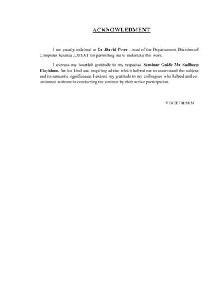 ACKNOWLEDMENT


     I am greatly indebted to Dr .David Peter , head of the Departement, Division of
Computer Science ,CUSAT for permitting me to undertake this work.

        I express my heartfelt gratitude to my respected Seminar Guide Mr Sudheep
Elayidom, for his kind and inspiring advise which helped me to understand the subject
and its semantic significance. I extend my gratitude to my colleagues who helped and co-
ordinated with me in conducting the seminar by their active participation.



                                                                     VINEETH M.M
 