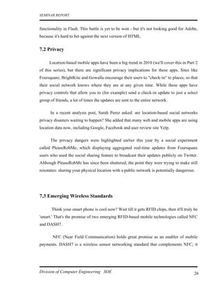 SEMINAR REPORT


functionality in Flash. This battle is yet to be won - but it's not looking good for Adobe,
because it's hard to bet against the next version of HTML.


7.2 Privacy

     Location-based mobile apps have been a big trend in 2010 (we'll cover this in Part 2
of this series), but there are significant privacy implications for these apps. Sites like
Foursquare, BrightKite and Gowalla encourage their users to "check-in" to places, so that
their social network knows where they are at any given time. While these apps have
privacy controls that allow you to (for example) send a check-in update to just a select
group of friends, a lot of times the updates are sent to the entire network.

      In a recent analysis post, Sarah Perez asked: are location-based social networks
privacy disasters waiting to happen? She added that many web and mobile apps are using
location data now, including Google, Facebook and user review site Yelp.

      The privacy dangers were highlighted earlier this year by a social experiment
called PleaseRobMe, which displaying aggregated real-time updates from Foursquare
users who used the social sharing feature to broadcast their updates publicly on Twitter.
Although PleaseRobMe has since been shuttered, the point they were trying to make still
resonates: sharing your physical location with a public network is potentially dangerous.




7.3 Emerging Wireless Standards

       Think your smart phone is cool now? Wait till it gets RFID chips, then it'll truly be
'smart.' That's the promise of two emerging RFID-based mobile technologies called NFC
and DASH7.

       NFC (Near Field Communication) holds great promise as an enabler of mobile
payments. DASH7 is a wireless sensor networking standard that complements NFC; it




Division of Computer Engineering SOE                                                      26
 