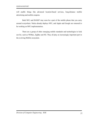 SEMINAR REPORT


will enable things like advanced location-based services, long-distance mobile
advertising and mobile coupons.

       Both NFC and DASH7 may soon be a part of the mobile phone that you carry
around everywhere. Nokia already deploys NFC, and Apple and Google are rumored to
be working on NFC implementation.

       There are a group of other emerging mobile standards and technologies to look
out for, such as WiMax, ZigBee and 4G. They all play an increasingly important part in
the evolving Mobile ecosystem.




Division of Computer Engineering SOE                                                27
 