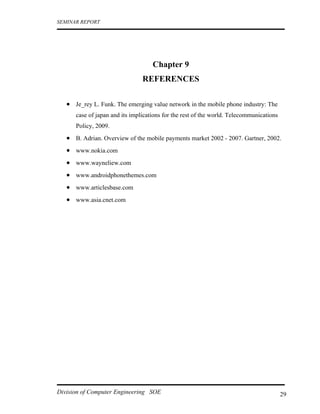 SEMINAR REPORT




                                    Chapter 9
                                REFERENCES

   • Je_rey L. Funk. The emerging value network in the mobile phone industry: The
      case of japan and its implications for the rest of the world. Telecommunications
      Policy, 2009.
   • B. Adrian. Overview of the mobile payments market 2002 - 2007. Gartner, 2002.
   • www.nokia.com
   • www.wayneliew.com
   • www.androidphonethemes.com
   • www.articlesbase.com
   • www.asia.cnet.com




Division of Computer Engineering SOE                                                     29
 