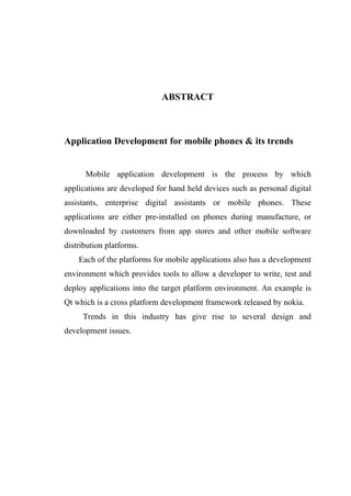 ABSTRACT



Application Development for mobile phones & its trends


      Mobile application development is the process by which
applications are developed for hand held devices such as personal digital
assistants, enterprise digital assistants or mobile phones. These
applications are either pre-installed on phones during manufacture, or
downloaded by customers from app stores and other mobile software
distribution platforms.
    Each of the platforms for mobile applications also has a development
environment which provides tools to allow a developer to write, test and
deploy applications into the target platform environment. An example is
Qt which is a cross platform development framework released by nokia.
     Trends in this industry has give rise to several design and
development issues.
 