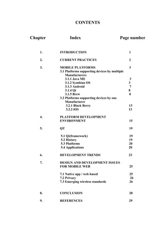 CONTENTS


Chapter         Index                              Page number


    1.    INTRODUCTION                                   1

    2.    CURRENT PRACTICES                              2

    3.    MOBILE PLATFORMS                               3
          3.1 Platforms supporting devices by multiple
              Manufacturers
              3.1.1 Java ME                               3
              3.1.2 Symbian OS                           3
              3.1.3 Android                               7
              3.1.4 Qt                                   8
              3.1.5 Brew                                 8
          3.2 Platforms supporting devices by one
              Manufacturer
              3.2.1 Black Berry                          13
              3.2.2 iOS                                  13

    4.    PLATFORM DEVELOPMENT
          ENVIRONMENT                                    15

    5.    QT                                             19

          5.1 Qt(framework)                              19
          5.2 History                                    19
          5.3 Platforms                                  20
          5.4 Applications                               20

    6.    DEVELOPMENT TRENDS                             23

    7.    DESIGN AND DEVELOPMENT ISSUES
          FOR MOBILE WEB                                 25

          7.1 Native app / web based                     25
          7.2 Privacy                                    26
          7.3 Emerging wireless standards                26


    8.    CONCLUSION                                     28

    9.    REFERENCES                                     29
 