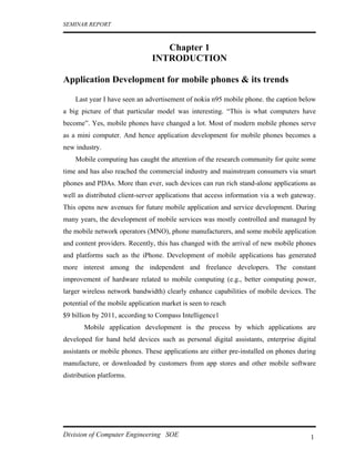 SEMINAR REPORT



                                   Chapter 1
                                INTRODUCTION

Application Development for mobile phones & its trends

    Last year I have seen an advertisement of nokia n95 mobile phone. the caption below
a big picture of that particular model was interesting. “This is what computers have
become”. Yes, mobile phones have changed a lot. Most of modern mobile phones serve
as a mini computer. And hence application development for mobile phones becomes a
new industry.
    Mobile computing has caught the attention of the research community for quite some
time and has also reached the commercial industry and mainstream consumers via smart
phones and PDAs. More than ever, such devices can run rich stand-alone applications as
well as distributed client-server applications that access information via a web gateway.
This opens new avenues for future mobile application and service development. During
many years, the development of mobile services was mostly controlled and managed by
the mobile network operators (MNO), phone manufacturers, and some mobile application
and content providers. Recently, this has changed with the arrival of new mobile phones
and platforms such as the iPhone. Development of mobile applications has generated
more interest among the independent and freelance developers. The constant
improvement of hardware related to mobile computing (e.g., better computing power,
larger wireless network bandwidth) clearly enhance capabilities of mobile devices. The
potential of the mobile application market is seen to reach
$9 billion by 2011, according to Compass Intelligence1
       Mobile application development is the process by which applications are
developed for hand held devices such as personal digital assistants, enterprise digital
assistants or mobile phones. These applications are either pre-installed on phones during
manufacture, or downloaded by customers from app stores and other mobile software
distribution platforms.




Division of Computer Engineering SOE                                                   1
 