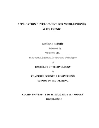 APPLICATION DEVELOPMENT FOR MOBILE PHONES
                     & ITS TRENDS




                     SEMINAR REPORT

                            Submitted by

                        VINEETH M.M

      In the partial fulfillment for the award of the degree

                               of

            BACHELOR OF TECHNOLOLGY

                               in

        COMPUTER SCIENCE & ENGINEERING

               SCHOOL OF ENGINEERING




  COCHIN UNIVERSITY OF SCIENCE AND TECHNOLOGY

                         KOCHI-682022
 