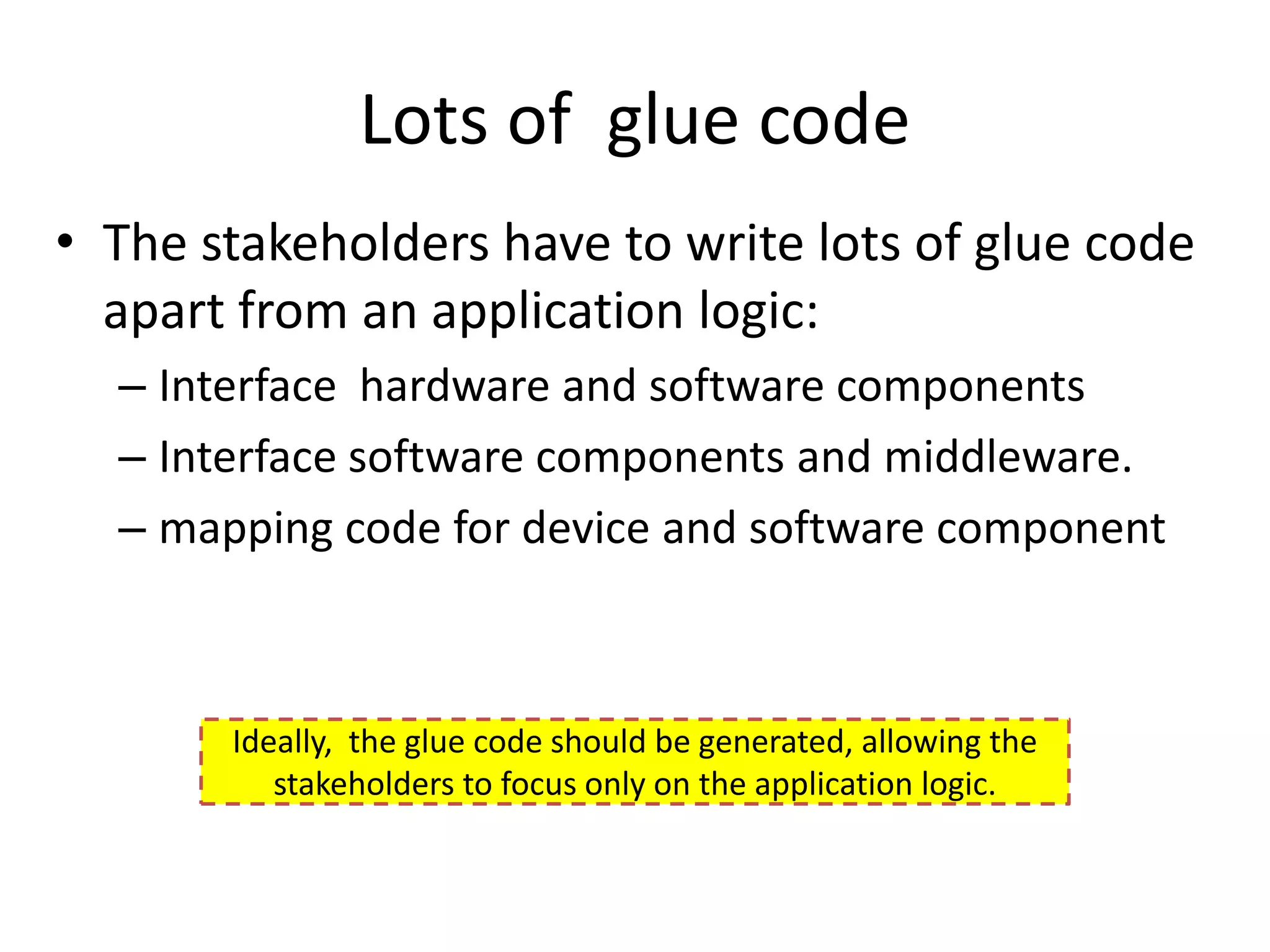Lots of glue code
• The stakeholders have to write lots of glue code
  apart from an application logic:
  – Interface hardware and software components
  – Interface software components and middleware.
  – mapping code for device and software component



       Ideally, the glue code should be generated, allowing the
          stakeholders to focus only on the application logic.
 