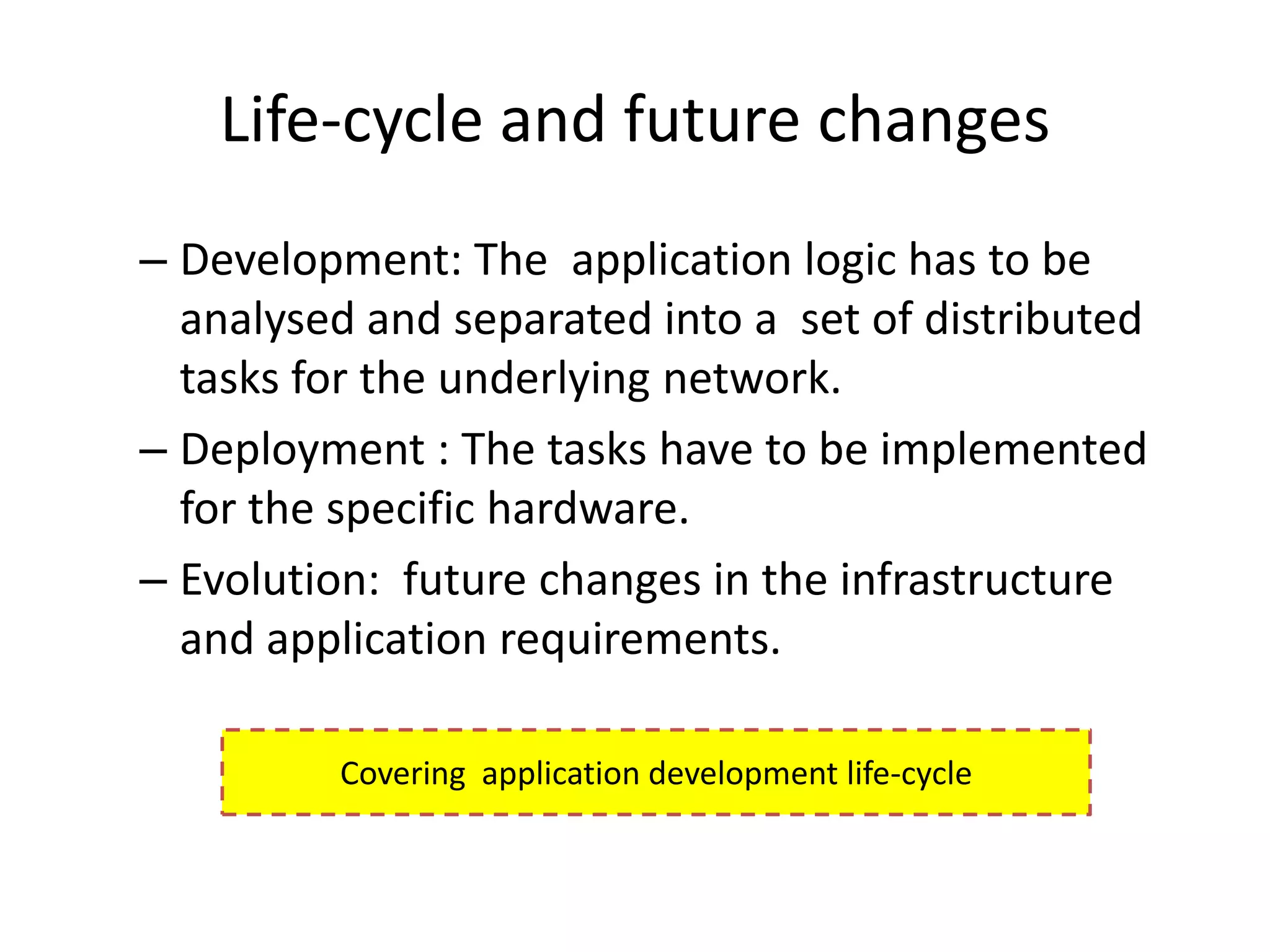 Life-cycle and future changes
– Development: The application logic has to be
  analysed and separated into a set of distributed
  tasks for the underlying network.
– Deployment : The tasks have to be implemented
  for the specific hardware.
– Evolution: future changes in the infrastructure
  and application requirements.

         Covering application development life-cycle
 