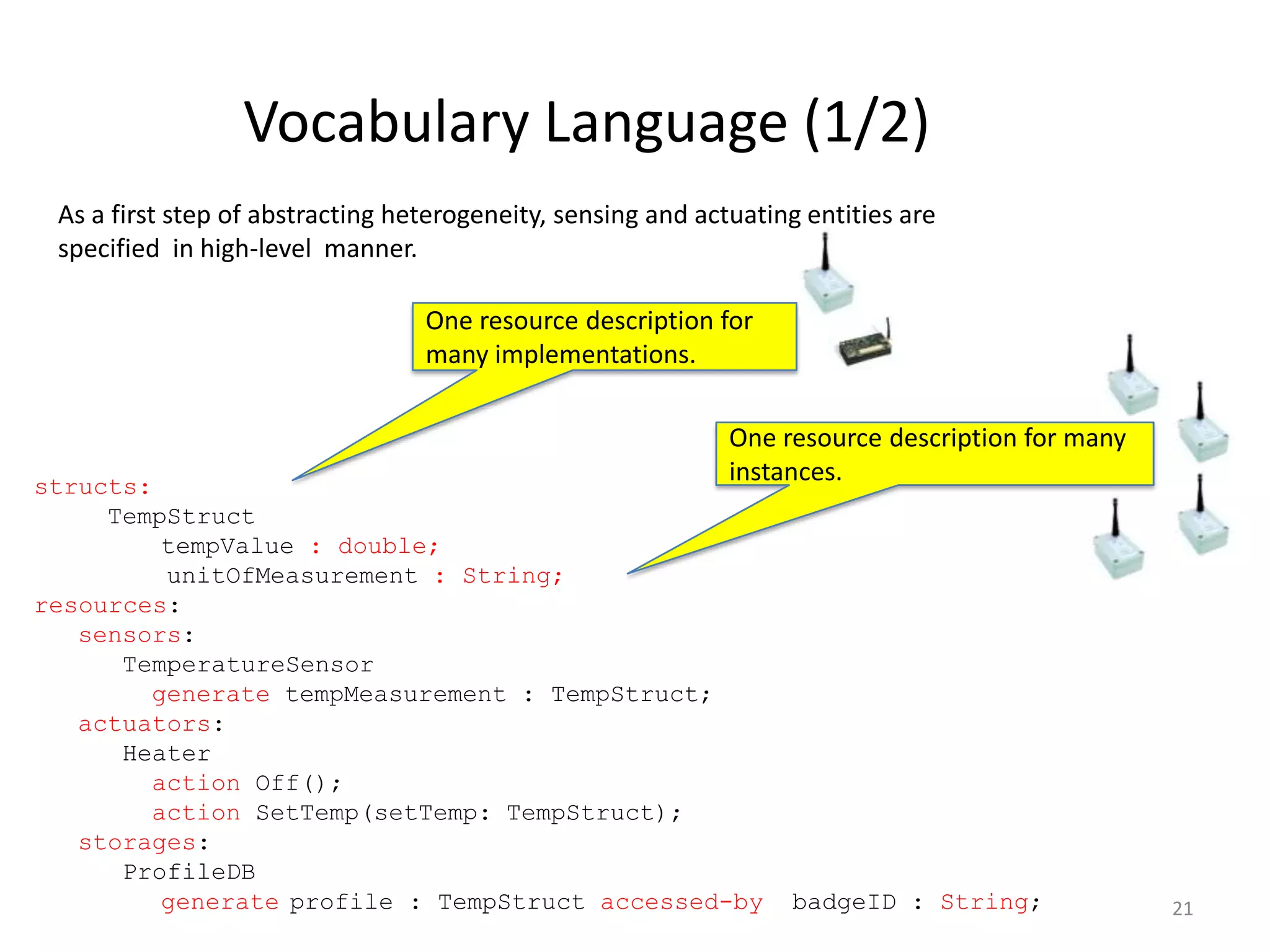 Vocabulary Language (1/2)
 As a first step of abstracting heterogeneity, sensing and actuating entities are
 specified in high-level manner.

                                  One resource description for
                                  many implementations.

                                                              One resource description for many
structs:
                                                              instances.
     TempStruct
         tempValue : double;
         unitOfMeasurement : String;
resources:
   sensors:
      TemperatureSensor
        generate tempMeasurement : TempStruct;
   actuators:
      Heater
        action Off();
        action SetTemp(setTemp: TempStruct);
   storages:
      ProfileDB
         generate profile : TempStruct accessed-by                 badgeID : String;              21
 