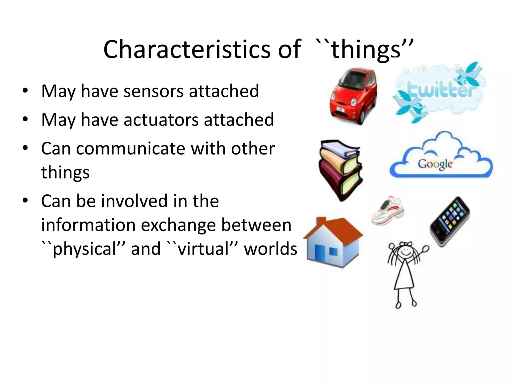 Characteristics of ``things’’
• May have sensors attached
• May have actuators attached
• Can communicate with other
  things
• Can be involved in the
  information exchange between
  ``physical’’ and ``virtual’’ worlds




                                          3
 
