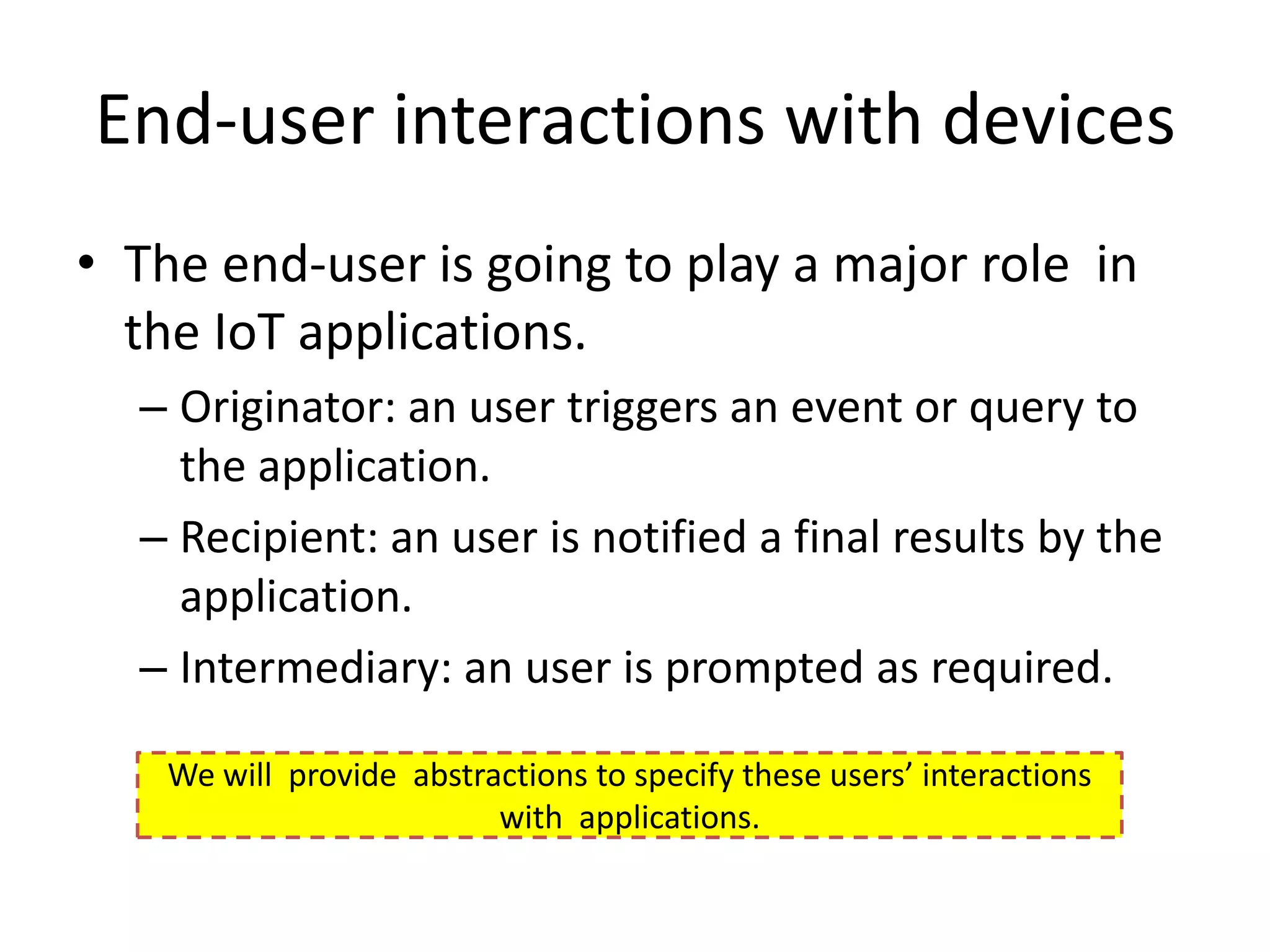 End-user interactions with devices
• The end-user is going to play a major role in
  the IoT applications.
  – Originator: an user triggers an event or query to
    the application.
  – Recipient: an user is notified a final results by the
    application.
  – Intermediary: an user is prompted as required.

    We will provide abstractions to specify these users’ interactions
                          with applications.
 