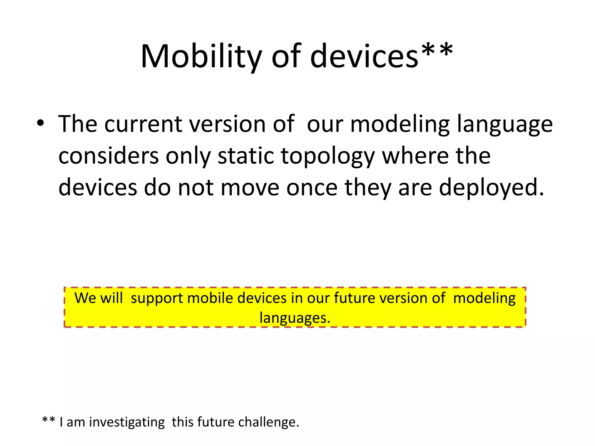Mobility of devices**
• The current version of our modeling language
  considers only static topology where the
  devices do not move once they are deployed.



     We will support mobile devices in our future version of modeling
                               languages.




** I am investigating this future challenge.
 