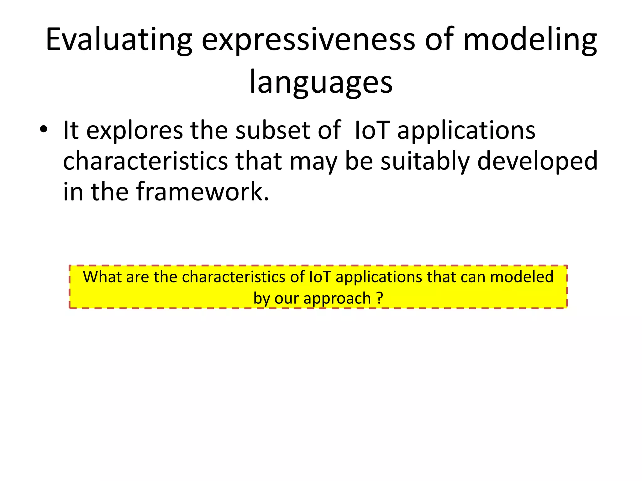 Evaluating expressiveness of modeling
              languages
• It explores the subset of IoT applications
  characteristics that may be suitably developed
  in the framework.

   What are the characteristics of IoT applications that can modeled
                          by our approach ?
 