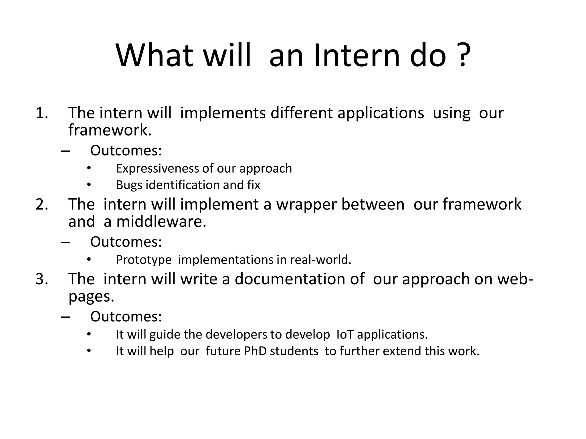 What will an Intern do ?
1.   The intern will implements different applications using our
     framework.
     –   Outcomes:
         •   Expressiveness of our approach
         •   Bugs identification and fix
2.   The intern will implement a wrapper between our framework
     and a middleware.
     –   Outcomes:
         •   Prototype implementations in real-world.
3.   The intern will write a documentation of our approach on web-
     pages.
     –   Outcomes:
         •   It will guide the developers to develop IoT applications.
         •   It will help our future PhD students to further extend this work.
 