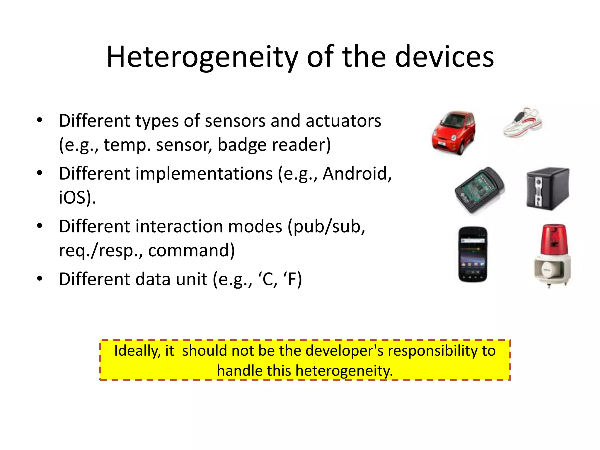 Heterogeneity of the devices
• Different types of sensors and actuators
  (e.g., temp. sensor, badge reader)
• Different implementations (e.g., Android,
  iOS).
• Different interaction modes (pub/sub,
  req./resp., command)
• Different data unit (e.g., ‘C, ‘F)


         Ideally, it should not be the developer's responsibility to
                         handle this heterogeneity.
 