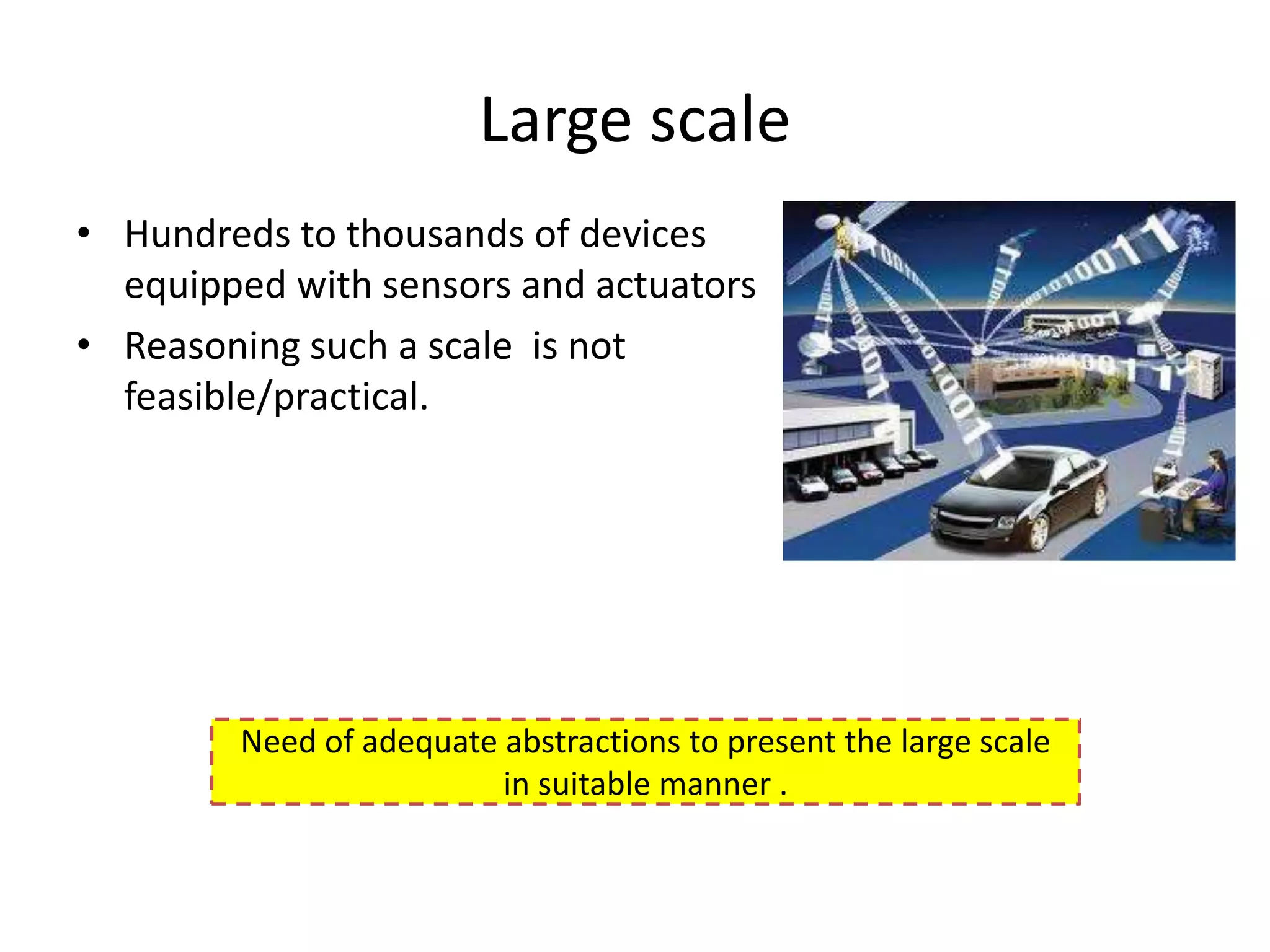 Large scale
• Hundreds to thousands of devices
  equipped with sensors and actuators
• Reasoning such a scale is not
  feasible/practical.




        Need of adequate abstractions to present the large scale
                         in suitable manner .
 
