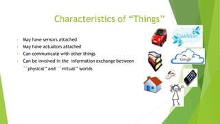 Characteristics of “Things’’
• May have sensors attached
• May have actuators attached
• Can communicate with other things
• Can be involved in the information exchange between
``physical’’ and ``virtual’’ worlds
 