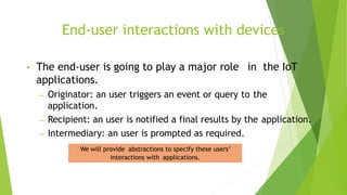 End-user interactions with devices
• The end-user is going to play a major role in the IoT
applications.
– Originator: an user triggers an event or query to the
application.
– Recipient: an user is notified a final results by the application.
– Intermediary: an user is prompted as required.
We will provide abstractions to specify these users’
interactions with applications.
 