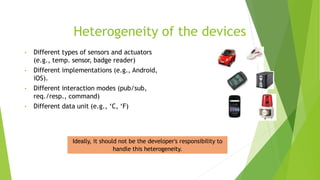 Heterogeneity of the devices
• Different types of sensors and actuators
(e.g., temp. sensor, badge reader)
• Different implementations (e.g., Android,
iOS).
• Different interaction modes (pub/sub,
req./resp., command)
• Different data unit (e.g., ‘C, ‘F)
Ideally, it should not be the developer's responsibility to
handle this heterogeneity.
 