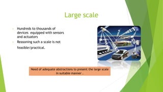 Large scale
• Hundreds to thousands of
devices equipped with sensors
and actuators
• Reasoning such a scale is not
feasible/practical.
Need of adequate abstractions to present the large scale
in suitable manner .
 