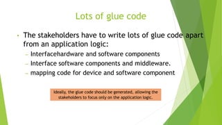 Lots of glue code
• The stakeholders have to write lots of glue code apart
from an application logic:
– Interfacehardware and software components
– Interface software components and middleware.
– mapping code for device and software component
Ideally, the glue code should be generated, allowing the
stakeholders to focus only on the application logic.
 