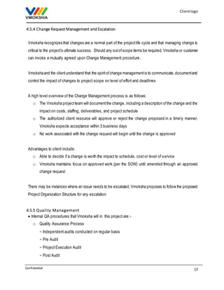 Client logo 
Vmoksha recognizes that changes are a normal part of the project life cycle and that managing change is 
critical to the project’s ultimate success. Should any out of scope items be required, Vmoksha or customer 
can invoke a mutually agreed upon Change Management procedure. 
Vmoksha and the client understand that the spirit of change management is to communicate, document and 
control the impact of changes to project scope on level of effort and deadlines 
o The Vmoksha project team will document the change, including a description of the change and the 
o The authorized client resource will approve or reject the change proposed in a timely manner. 
o Vmoksha maintains focus on approved work (per the SOW) until amended through an approved 
There may be instances where an issue needs to be escalated. Vmoksha proposes to follow the proposed 
Project Organization Structure for any escalation 
17 
4.5.4 Change Request Management and Escalation 
A high level overview of the Change Management process is as follows: 
impact on costs, staffing, deliverables, and project schedule 
Vmoksha expects acceptance within 3 business days 
o No work associated with the change request will begin until the change is approved 
Advantages to client include: 
o Able to decide if a change is worth the impact to schedule, cost or level of s ervice 
change request 
4.5.5 Qual i ty Management 
 Internal QA procedures that Vmoksha will in this project are: - 
o Quality Assurance Process 
- Independent audits conducted on regular basis 
- Pre Audit 
- Project Execution Audit 
- Post Audit 
Confidential 
 