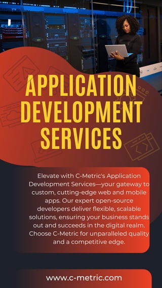 APPLICATION
DEVELOPMENT
SERVICES
Elevate with C-Metric's Application
Development Services—your gateway to
custom, cutting-edge web and mobile
apps. Our expert open-source
developers deliver flexible, scalable
solutions, ensuring your business stands
out and succeeds in the digital realm.
Choose C-Metric for unparalleled quality
and a competitive edge.
www.c-metric.com
 