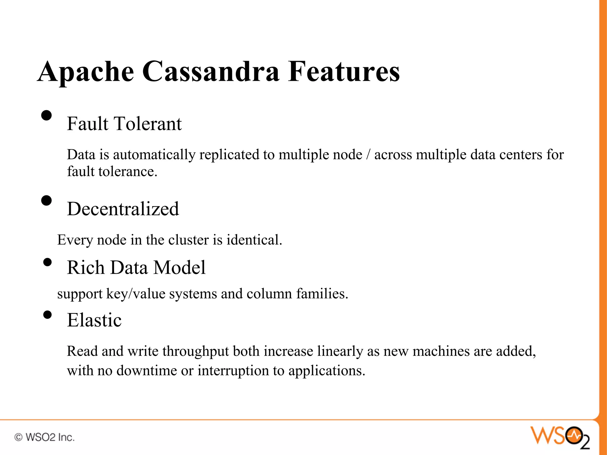 Apache Cassandra Features
•    Fault Tolerant
     Data is automatically replicated to multiple node / across multiple data centers for
     fault tolerance.

•    Decentralized
    Every node in the cluster is identical.
•    Rich Data Model
    support key/value systems and column families.
•    Elastic
     Read and write throughput both increase linearly as new machines are added,
     with no downtime or interruption to applications.
 