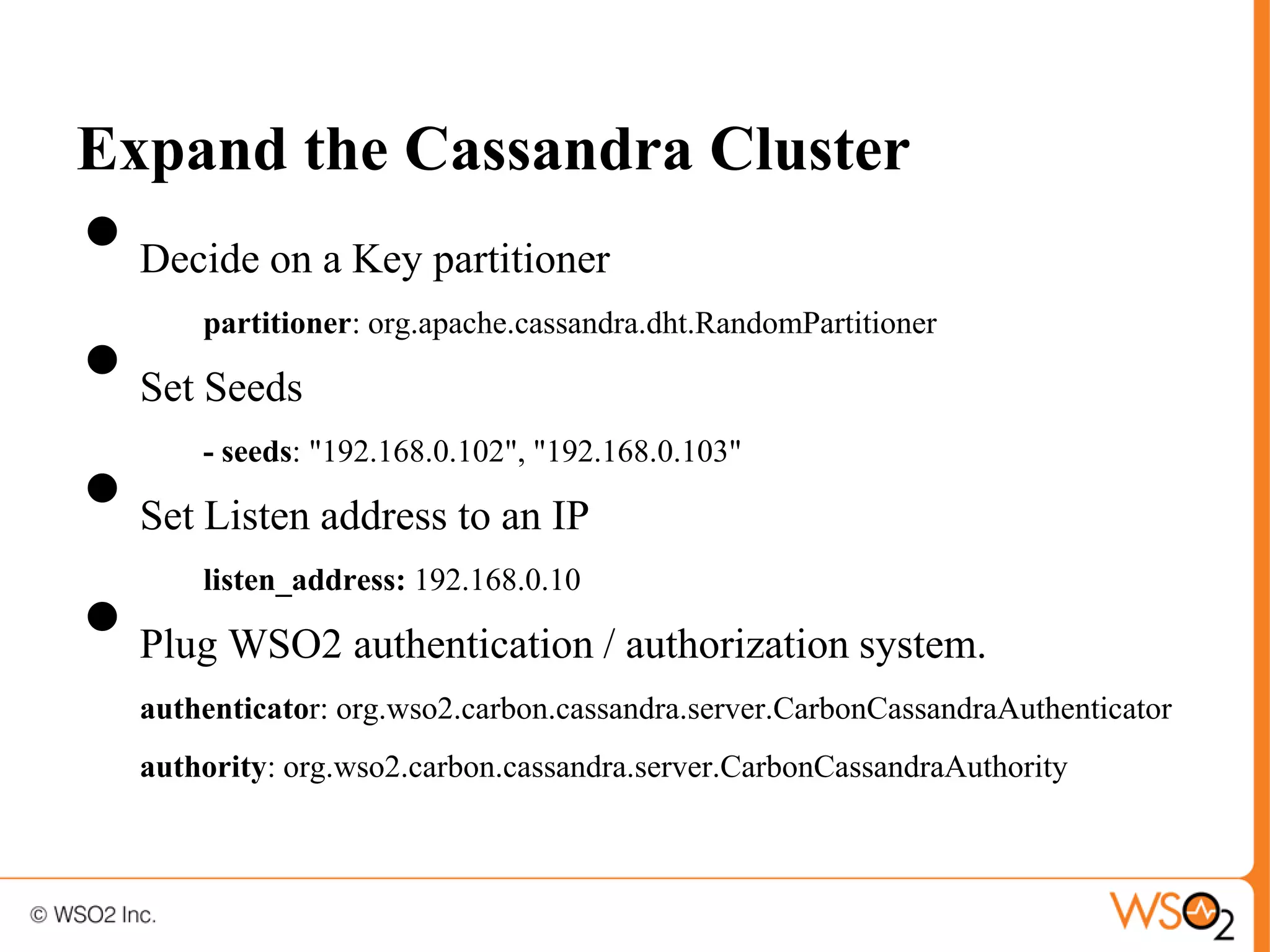Expand the Cassandra Cluster
•   Decide on a Key partitioner


•
        partitioner: org.apache.cassandra.dht.RandomPartitioner

    Set Seeds


•
        - seeds: "192.168.0.102", "192.168.0.103"

    Set Listen address to an IP


•
        listen_address: 192.168.0.10

    Plug WSO2 authentication / authorization system.
    authenticator: org.wso2.carbon.cassandra.server.CarbonCassandraAuthenticator
    authority: org.wso2.carbon.cassandra.server.CarbonCassandraAuthority
 