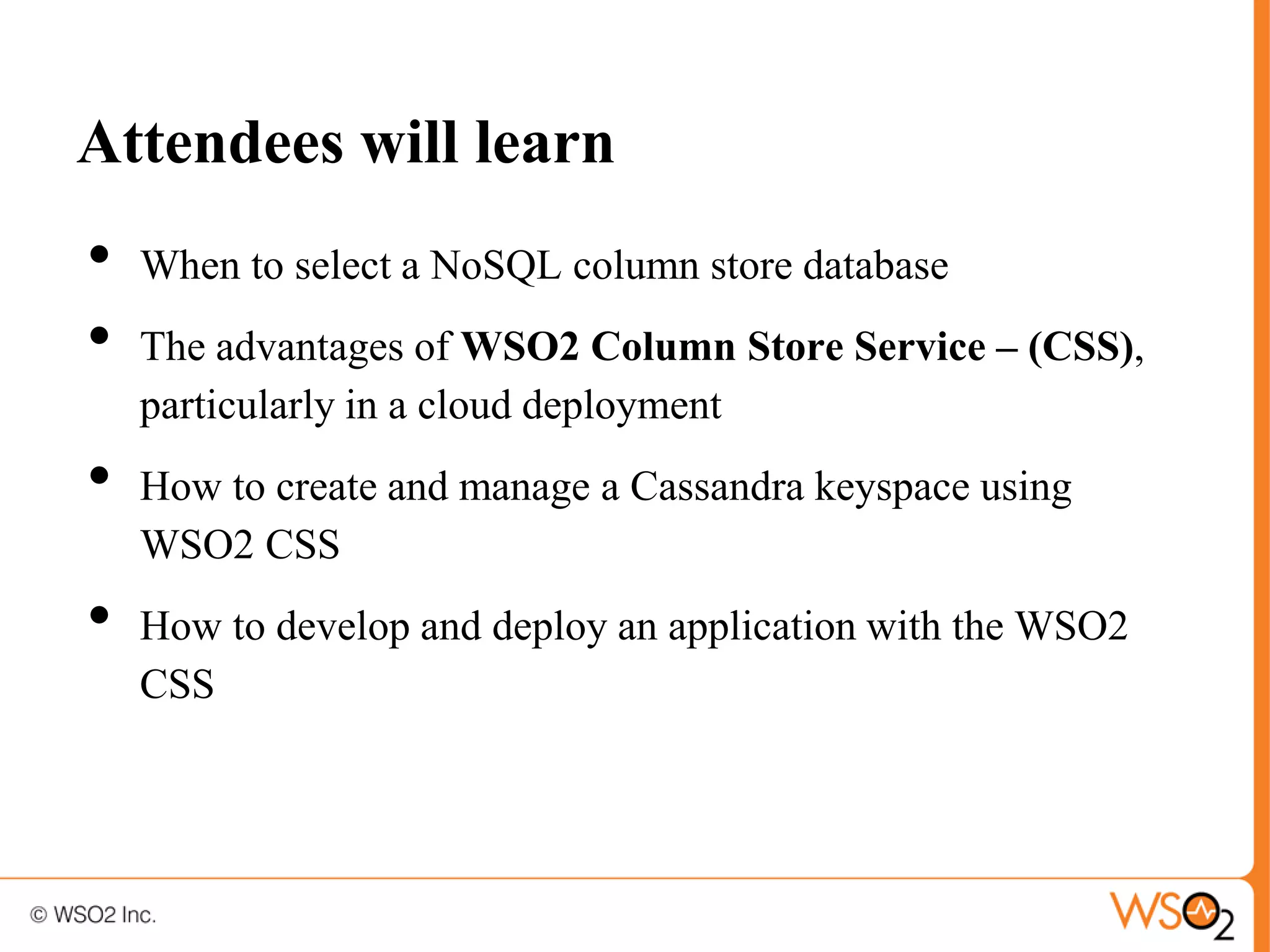 Attendees will learn
•   When to select a NoSQL column store database
•   The advantages of WSO2 Column Store Service – (CSS),
    particularly in a cloud deployment
•   How to create and manage a Cassandra keyspace using
    WSO2 CSS
•   How to develop and deploy an application with the WSO2
    CSS
 
