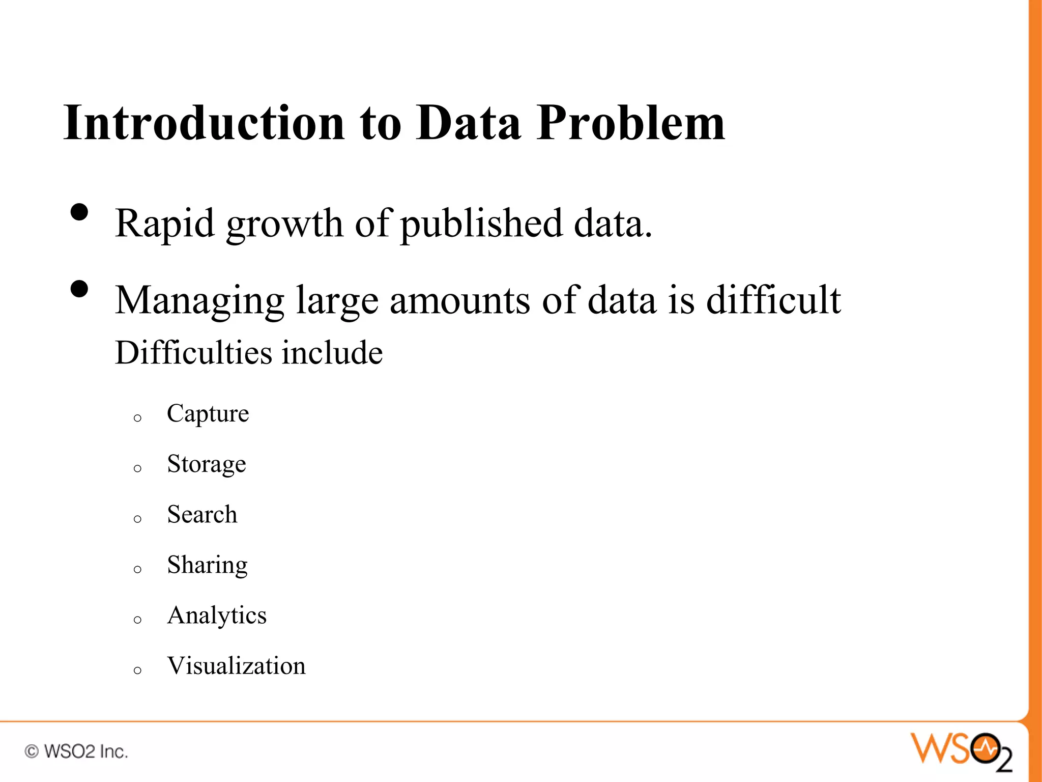 Introduction to Data Problem
•   Rapid growth of published data.
•   Managing large amounts of data is difficult
    Difficulties include
     o   Capture
     o   Storage
     o   Search
     o   Sharing
     o   Analytics
     o   Visualization
 