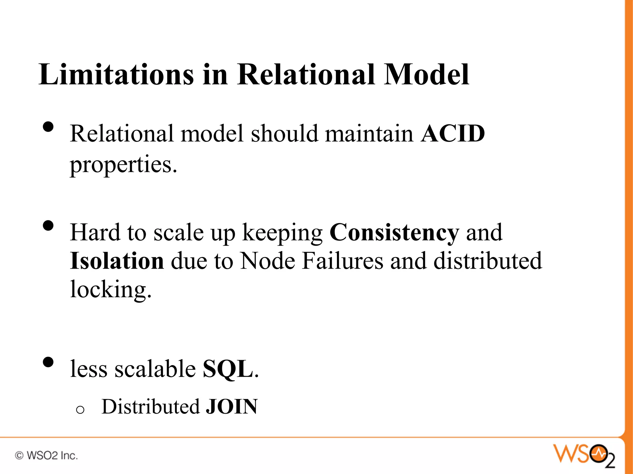 Limitations in Relational Model
•   Relational model should maintain ACID
    properties.

•   Hard to scale up keeping Consistency and
    Isolation due to Node Failures and distributed
    locking.


•   less scalable SQL.
    o   Distributed JOIN
 