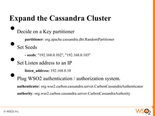 Expand the Cassandra Cluster
•   Decide on a Key partitioner


•
        partitioner: org.apache.cassandra.dht.RandomPartitioner

    Set Seeds


•
        - seeds: "192.168.0.102", "192.168.0.103"

    Set Listen address to an IP


•
        listen_address: 192.168.0.10

    Plug WSO2 authentication / authorization system.
    authenticator: org.wso2.carbon.cassandra.server.CarbonCassandraAuthenticator
    authority: org.wso2.carbon.cassandra.server.CarbonCassandraAuthority
 