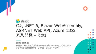 C#, .NET 6, Blazor WebAssembly,
ASP.NET Web API, Azure による
アプリ開発 – その1
鈴⽊ 章太郎
Elastic テクニカルプロダクトマーケティングマネージャー/エバンジェリスト
デジタル庁 省庁業務グループ ソリューションアーキテクト
 