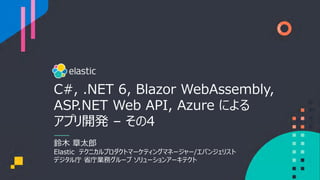 C#, .NET 6, Blazor WebAssembly,
ASP.NET Web API, Azure による
アプリ開発 – その4
鈴⽊ 章太郎
Elastic テクニカルプロダクトマーケティングマネージャー/エバンジェリスト
デジタル庁 省庁業務グループ ソリューションアーキテクト
 