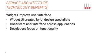 8
Widgets improve user interface
• Widget UI created by UI design specialists
• Consistent user interface across applications
• Developers focus on functionality
SERVICE ARCHITECTURE
TECHNOLOGY BENEFITS
 