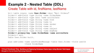 16 | © 2014 Oracle Corporation –
Proprietary and Confidential
Example 2 - Nested Table (DDL)
Create Table with id, firstName, lastName
kv-> table create –name User.Folder -desc “Mail folders"
folder-> add-field –type String –name folderName
folder-> add-field –type Date –name arrivalDate
folder-> add-field -type String -name from
folder-> add-field -type String -name to
folder-> add-field -type String -name sender
folder-> add-field -type String -name cc
folder-> add-field -type String -name subject
folder-> add-field –type String –name msgBody
folder-> primary-key –name folderName –name arrivalDate
folders-> exit
Table User.folder built.
plan add-index -name userFolderMessage -table User.folder -field userId
-field folderName
 