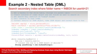 17 | © 2014 Oracle Corporation –
Proprietary and Confidential
Example 2 - Nested Table (DML)
Search secondary index where folder name = INBOX for userId=21
TableAPI ampImpl = store.getTableAPI();
Table userTable = apiImpl.getTable("User.Folder“);
Index index = userTable.getIndex(“userFolderMessage ");
IndexKey indexKey = index.createIndexKey();
indexKey.put(“userId", “21");
indexKey.put(“folderName", “inbox");
Iterator<Row> results = apiImpl.tableIterator(indexKey, null, null);
while (results.hasNext()) {
Row row = results.next();
/* Convert the row to a JSON object if desired */
String jsonString = row.toJsonString();
}
1. Get a handle to the child table, through its parent table
2. Create instance of index object and set fields we want to search on
3. Set search key, restrict on “inbox” folder
4. Call iterator to scan index
5. Convert results to JSON object, take JSON object and convert back to Row
 
