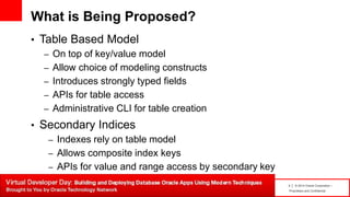 4 | © 2014 Oracle Corporation –
Proprietary and Confidential
What is Being Proposed?
• Table Based Model
– On top of key/value model
– Allow choice of modeling constructs
– Introduces strongly typed fields
– APIs for table access
– Administrative CLI for table creation
• Secondary Indices
– Indexes rely on table model
– Allows composite index keys
– APIs for value and range access by secondary key
 