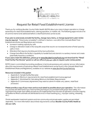 • 	 ,
.
- (BOULDER COUNTY
PUBLIC HEALTH
Opport unit y fo r a n ea lt h y 1.8.
Request for Retail Food Establishment License
Thank you for notifying Boulder County Public Health (BCPH) about your plans to begin operation or change
ownership of a retail food establishment, catering operation, or mobile unit. The following pages include a list
of common items to be addressed before a retail food license can be issued.
If you plan to extensively remodel the facility, change menu items, or change equipment a plan review
may be required. "Extensively remodeled" is defined in Section 1.-202 (1.8) of the Colorado Retail Food
Establishment Rules and Regulations and includes:
• 	 Increase in seating capacity by 20%.
• 	 Change or alteration made in the nonpublic areas that result in an increase/reduction of total space by
2s%or more.
• 	 Alteration that requires a building permit by local authorities.
• 	 Change that affects the facility's capability to handle food and utensils in a sanitary manner and create
potentially hazardous conditions.
If your plans meet this definition, please go to www.BoulderCountyFood.org and download the "Retail
Food Facility Plan Review" packet or call our office at 303.441.1564 to request a plan review packet.
BCPH's team is committed to providing excellence in technical assistance and customer service. Information
about the requirements of operating a Retail Food Establishment can be found in the Colorado Retail Food
Establishment Rules and Regulations, available on our website at www.BoulderCountyFood.org.
Resources included in this packet:
o 	 Appendix A: Sample facility floor plan
o 	 Appendix B: Minimum requirements for retail food establishment license approval
o 	 Appendix C: Worksheet for Calculating Minimum Hot Water Requirements
o 	 Appendix D: Commissary Agreement (may need to submit if mobile unit, caterer, retail food 

processor) 

Please provide a copy of your menu and as much detail as possible about your operation. The information
you provide will determine if your food handling techniques are consistent with proper food safety. It is
important that proper food safety procedures are implemented from the start of operation since the majority
offoodborne illness outbreaks are attributed to errors in food handling (e.g., improper cooling, reheating,
etc.).
Onsite wastewater treatment systems and non-community and private water supplies are permitted
separately. For more information about these requirements contact Boulder County Public Health at
3°3.441.1564.
 