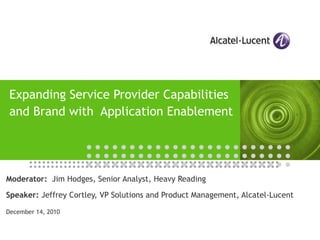 Expanding Service Provider Capabilities and Brand with  Application Enablement Moderator:   Jim Hodges, Senior Analyst, Heavy Reading Speaker:  Jeffrey Cortley, VP Solutions and Product Management, Alcatel-Lucent  December 14, 2010 