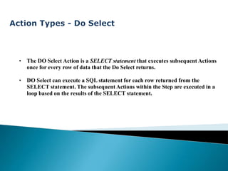 • The DO Select Action is a SELECT statement that executes subsequent Actions
  once for every row of data that the Do Select returns.

• DO Select can execute a SQL statement for each row returned from the
  SELECT statement. The subsequent Actions within the Step are executed in a
  loop based on the results of the SELECT statement.
 