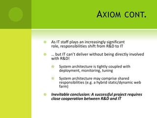 Axiom cont.,[object Object],As IT staff plays an increasingly significant role, responsibilities shift from R&D to IT,[object Object],… but IT can’t deliver without being directly involved with R&D!,[object Object],System architecture is tightly coupled with deployment, monitoring, tuning,[object Object],System architecture may comprise shared responsibilities (e.g. a hybrid static/dynamic web farm),[object Object],Inevitable conclusion: A successful project requires close cooperation between R&D and IT,[object Object]
