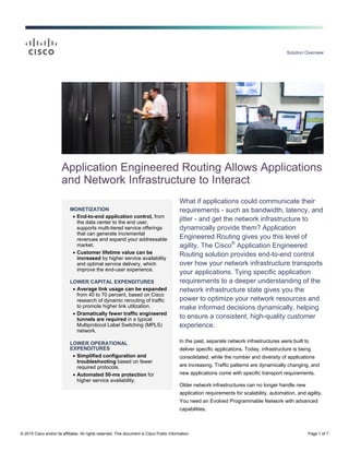 Solution Overview
© 2015 Cisco and/or its affiliates. All rights reserved. This document is Cisco Public Information. Page 1 of 7
MONETIZATION
 End-to-end application control, from
the data center to the end user,
supports multi-tiered service offerings
that can generate incremental
revenues and expand your addressable
market.
 Customer lifetime value can be
increased by higher service availability
and optimal service delivery, which
improve the end-user experience.
LOWER CAPITAL EXPENDITURES
 Average link usage can be expanded
from 40 to 70 percent, based on Cisco
research of dynamic rerouting of traffic
to promote higher link utilization.
 Dramatically fewer traffic engineered
tunnels are required in a typical
Multiprotocol Label Switching (MPLS)
network.
LOWER OPERATIONAL
EXPENDITURES
 Simplified configuration and
troubleshooting based on fewer
required protocols.
 Automated 50-ms protection for
higher service availability.
Application Engineered Routing Allows Applications
and Network Infrastructure to Interact
What if applications could communicate their
requirements - such as bandwidth, latency, and
jitter - and get the network infrastructure to
dynamically provide them? Application
Engineered Routing gives you this level of
agility. The Cisco®
Application Engineered
Routing solution provides end-to-end control
over how your network infrastructure transports
your applications. Tying specific application
requirements to a deeper understanding of the
network infrastructure state gives you the
power to optimize your network resources and
make informed decisions dynamically, helping
to ensure a consistent, high-quality customer
experience.
In the past, separate network infrastructures were built to
deliver specific applications. Today, infrastructure is being
consolidated, while the number and diversity of applications
are increasing. Traffic patterns are dynamically changing, and
new applications come with specific transport requirements.
Older network infrastructures can no longer handle new
application requirements for scalability, automation, and agility.
You need an Evolved Programmable Network with advanced
capabilities.
 