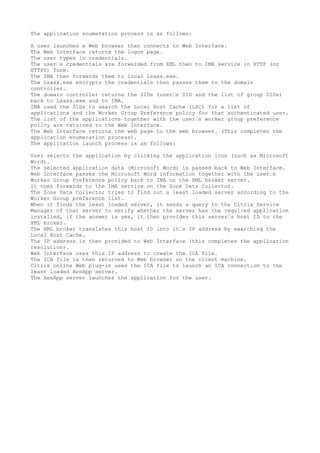 The application enumeration process is as follows:

A user launches a Web browser then connects to Web Interface.
The Web Interface returns the logon page.
The user types in credentials.
The user’s credentials are forwarded from XML then to IMA service in HTTP (or
HTTPS) form.
The IMA then forwards them to local Lsass.exe.
The Lsass.exe encrypts the credentials then passes them to the domain
controller.
The domain controller returns the SIDs (user’s SID and the list of group SIDs)
back to Lsass.exe and to IMA.
IMA used the SIDs to search the Local Host Cache (LHC) for a list of
applications and the Worker Group Preference policy for that authenticated user.
The list of the applications together with the user’s worker group preference
policy are returned to the Web Interface.
The Web Interface returns the web page to the web browser. (This completes the
application enumeration process).
The application launch process is as follows:

User selects the application by clicking the application icon (such as Microsoft
Word).
The selected application data (Microsoft Word) is passed back to Web Interface.
Web Interface passes the Microsoft Word information together with the user’s
Worker Group Preference policy back to IMA on the XML broker server.
It then forwards to the IMA service on the Zone Data Collector.
The Zone Data Collector tries to find out a least loaded server according to the
Worker Group preference list.
When it finds the least loaded server, it sends a query to the Citrix Service
Manager of that server to verify whether the server has the required application
installed, if the answer is yes, it then provides this server’s host ID to the
XML broker.
The XML broker translates this host ID into it’s IP address by searching the
Local Host Cache.
The IP address is then provided to Web Interface (this completes the application
resolution).
Web Interface uses this IP address to create the ICA file.
The ICA file is then returned to Web browser on the client machine.
Citrix online Web plug-in uses the ICA file to launch an ICA connection to the
least loaded XenApp server.
The XenApp server launches the application for the user.
 