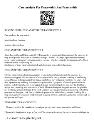 Case Analysis For Pancreatitis And Pancreatitis
RUNNING HEAD : CASE ANALYSIS FOR PANCREATITIS 1
Case analysis for pancreatitis
Maninder kaur chauhan
Institute of technology
CASE ANALYSIS FOR PANCREATITIS 2
According to (Rosdahl Kowalski , 2012)Pancreatitis is known as inflammation of the pancreas .it
may develop from infectious or traumatic damage , alcohol , or drugs . cysts may occasionally
occur . pancreatitis are of two types acute or chronic . bile does not enter the pancreas ; if ... Show
more content on Helpwriting.net ...
risk factors of acute pancreatitis include gallstones and heavy alcohol drinking.
CASE ANALYSIS FOR PANCREATITIS 3
Chronic pancreatitis : chronic pancreatitis is long lasting inflammation of the pancreas .it is
most often happens after an episode of acute pancreatitis . heavy alcohol drinking is another big
cause. Damage to the pancreas from heavy alcohol use may not cause symptoms for years , but
then a person may suddenly develop severe pancreatitis . symptoms of chronic pancreatitis are
patients feels frequently pain in the upper abdomen but in some patient pain may be disabling .
weight loss caused by poor absorption of food. This malabsorption happens because the gland is
not producing enzyme to break down food. Diabetes may develop if insulin producing cells of the
pancreas are damaged . risk factors of chronic pancreatitis include heavy alcohol drinking for a
long time , certain hereditary condition such as cystic fibrosis , gallstones, condition such as high in
triglyceride and lupus .
DIAGNOSIS FOR PANCREATITIS
1.Measures level in the blood are of two digestive enzymes known as amylase and lipase.
2.Pancreatic function test helps to find out if the pancreas is making the proper amount of digestive
... Get more on HelpWriting.net ...
 